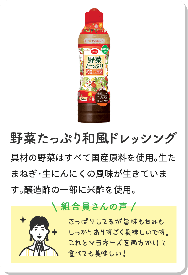 野菜たっぷり和風ドレッシング具材の野菜はすべて国産原料を使用。生たまねぎ・生にんにくの風味が生きています。醸造酢の一部に米酢を使用。組合員さんの声さっぱりしてるが旨味も甘みもしっかりありすごく美味しいです。これとマヨネーズを両方かけて食べても美味しい！