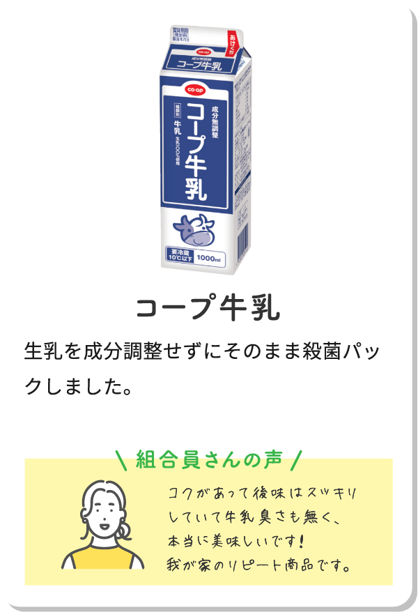 コープ牛乳 生乳を成分調整せずにそのまま殺菌パックしました。組合員さんの声コクがあって後味はスッキリしていて牛乳臭さも無く、本当に美味しいです！我が家のリピート商品です。