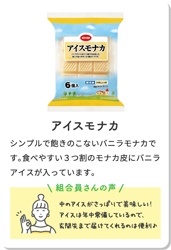 アイスモナカ シンプルで飽きのこないバニラモナカです。食べやすい３つの割のモナカ皮にバニラアイスが入っています。組合員さんの声 中のアイスがさっぽりで美味しい！アイスは年中常備しているので、玄関先まで届けてくれるのは便利。